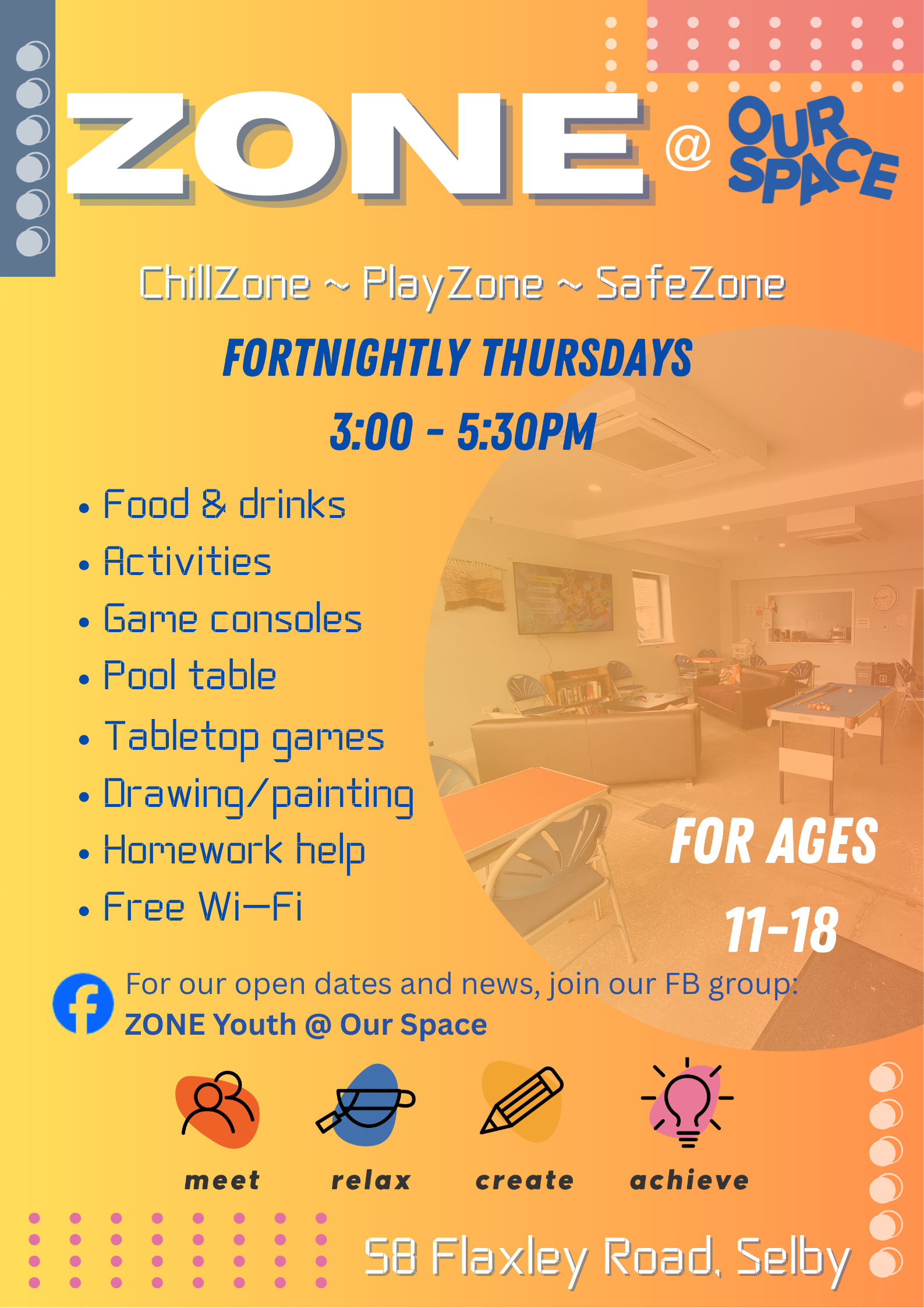 Poster for ZONE @ Our Space, a youth hangout for ages 11–18. The design has a bright orange and yellow gradient background with a photo of the community space showing sofas and a pool table. Text reads: “Fortnightly Thursdays, 3:00–5:30pm. ChillZone ~ PlayZone ~ SafeZone. Food and drinks, activities, game consoles, pool table, tabletop games, drawing and painting, homework help, free Wi-Fi.” The bottom section features icons with the words meet, relax, create, achieve, and the Our Space address: 58 Flaxley Road, Selby.